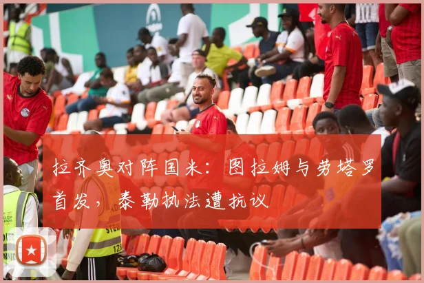 拉齐奥对阵国米：图拉姆与劳塔罗首发，泰勒执法遭抗议