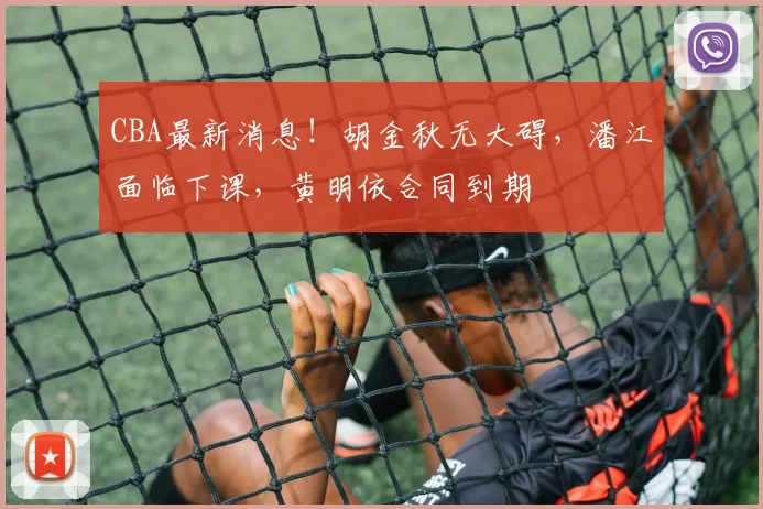 CBA最新消息！胡金秋无大碍，潘江面临下课，黄明依合同到期