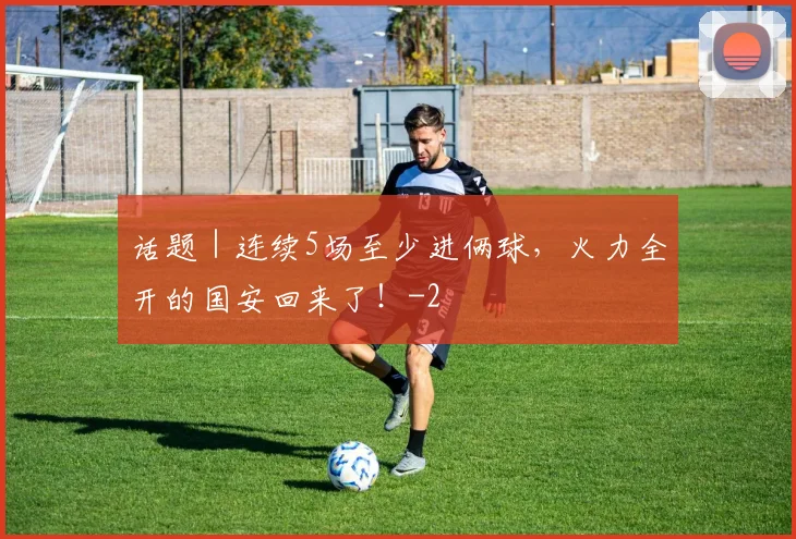 话题｜连续5场至少进俩球，火力全开的国安回来了！