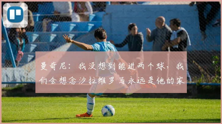 曼奇尼：我没想到能进两个球，我们会想念沙拉维罗马永远是他的家