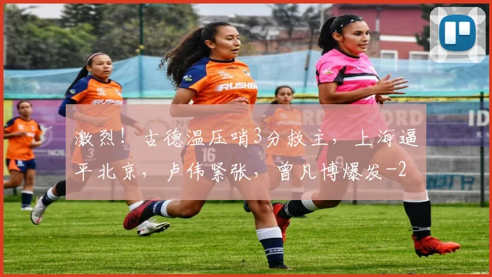 激烈！古德温压哨3分救主，上海逼平北京，卢伟紧张，曾凡博爆发