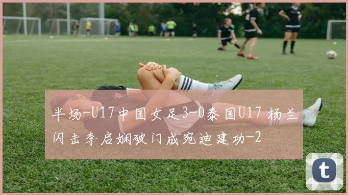 半场-U17中国女足3-0泰国U17 杨兰闪击李启娴破门成宛迪建功
