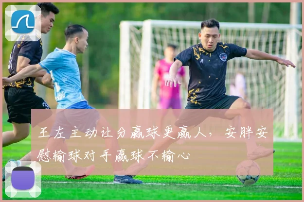 王左主动让分赢球更赢人，安胖安慰输球对手赢球不输心