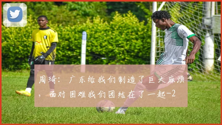 周琦：广东给我们制造了巨大麻烦，面对困难我们团结在了一起