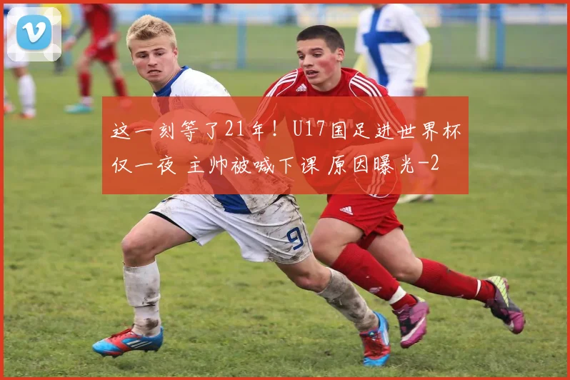 这一刻等了21年！U17国足进世界杯仅一夜 主帅被喊下课 原因曝光