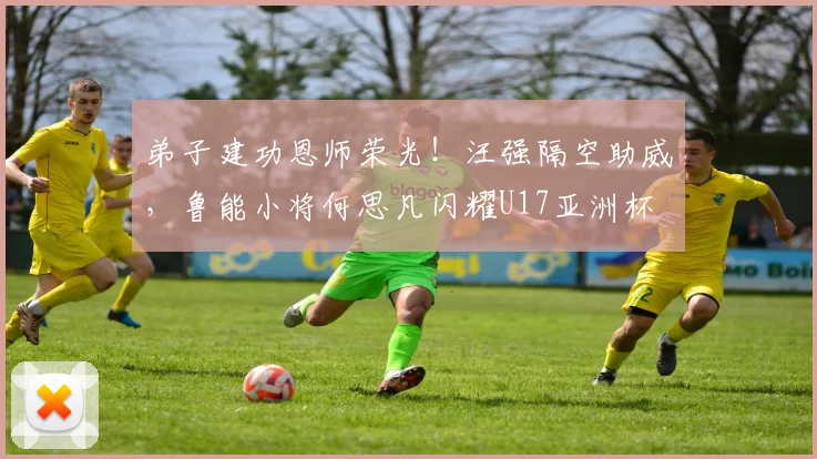 弟子建功恩师荣光！汪强隔空助威，鲁能小将何思凡闪耀U17亚洲杯