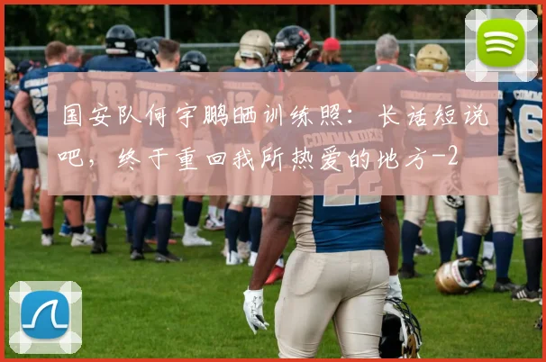国安队何宇鹏晒训练照：长话短说吧，终于重回我所热爱的地方