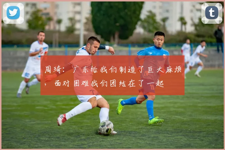 周琦：广东给我们制造了巨大麻烦，面对困难我们团结在了一起