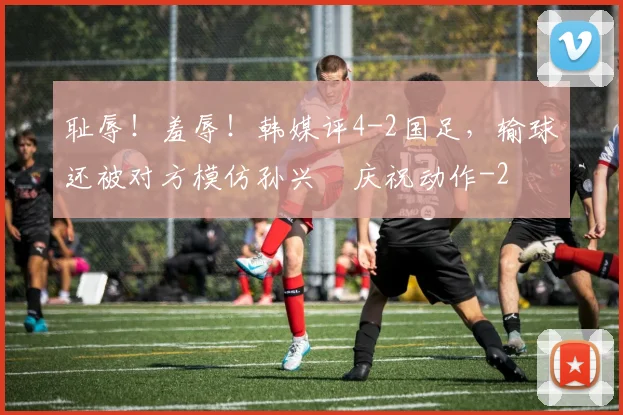 耻辱！羞辱！韩媒评4-2国足，输球还被对方模仿孙兴慜庆祝动作