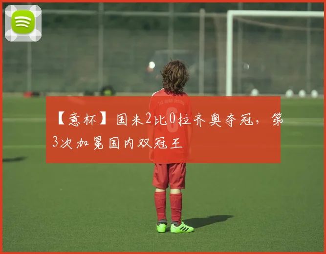 【意杯】国米2比0拉齐奥夺冠，第3次加冕国内双冠王