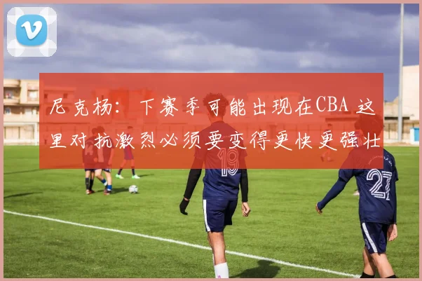 尼克杨：下赛季可能出现在CBA 这里对抗激烈必须要变得更快更强壮