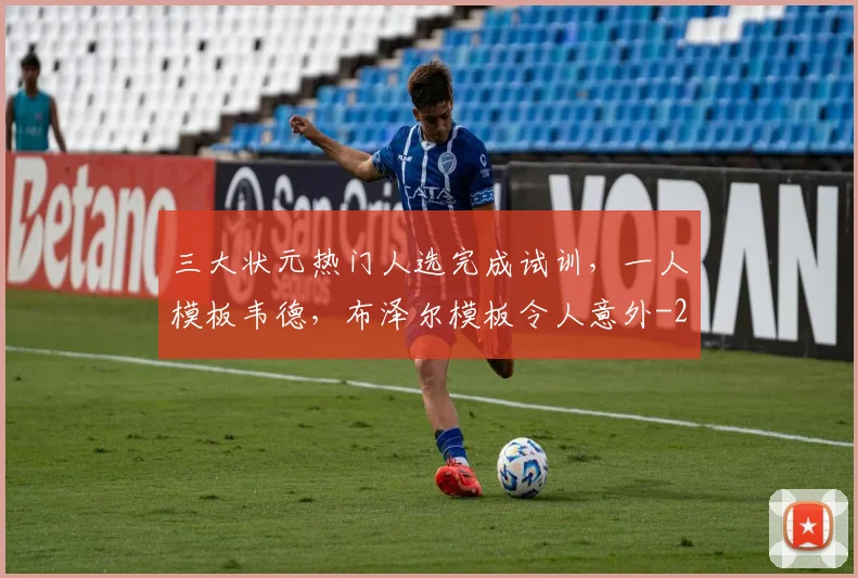 三大状元热门人选完成试训，一人模板韦德，布泽尔模板令人意外