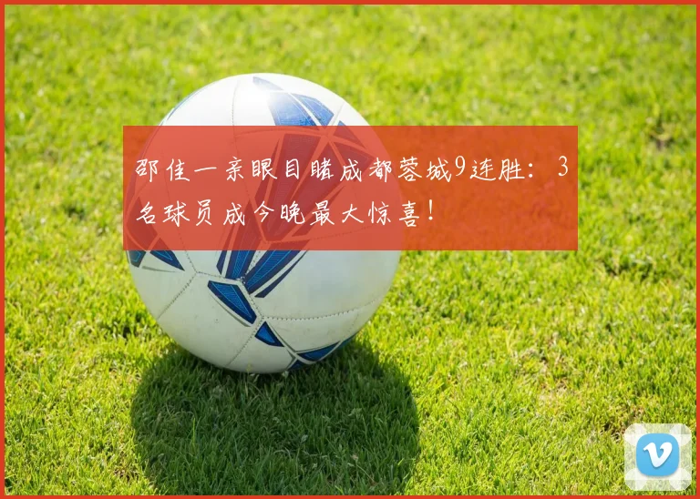 邵佳一亲眼目睹成都蓉城9连胜：3名球员成今晚最大惊喜！