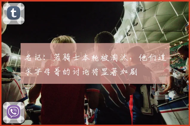 名记：若骑士本轮被淘汰，他们追求字母哥的讨论将显著加剧