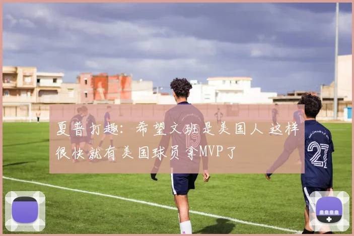 夏普打趣：希望文班是美国人 这样很快就有美国球员拿MVP了