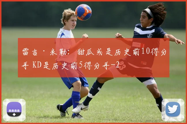 雷吉·米勒：甜瓜或是历史前10得分手 KD是历史前5得分手