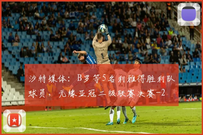 沙特媒体：B罗等5名利雅得胜利队球员，无缘亚冠二级联赛决赛