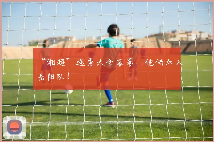“湘超”选秀大会落幕，他俩加入岳阳队!