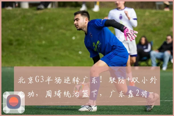 北京G3半场逆转广东！联防+双小外立功，周琦统治篮下，广东靠2将