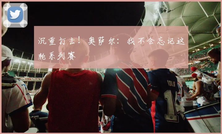 沉重打击！奥萨尔：我不会忘记这轮系列赛