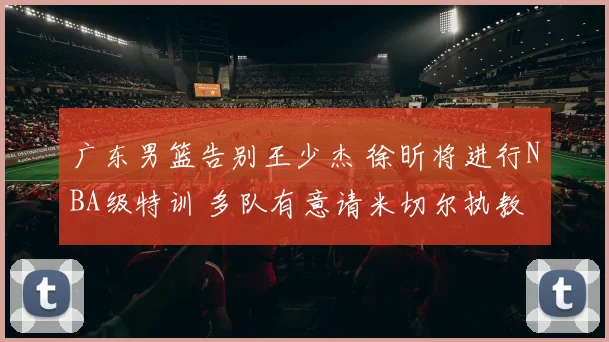 广东男篮告别王少杰 徐昕将进行NBA级特训 多队有意请米切尔执教