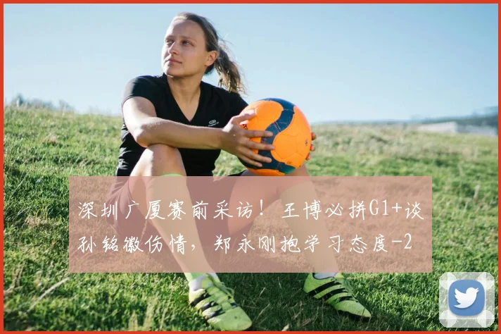 深圳广厦赛前采访！王博必拼G1+谈孙铭徽伤情，郑永刚抱学习态度