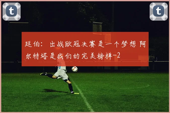 廷伯：出战欧冠决赛是一个梦想 阿尔特塔是我们的完美榜样