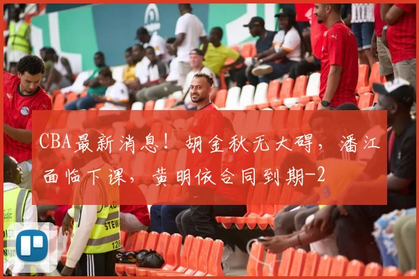 CBA最新消息！胡金秋无大碍，潘江面临下课，黄明依合同到期