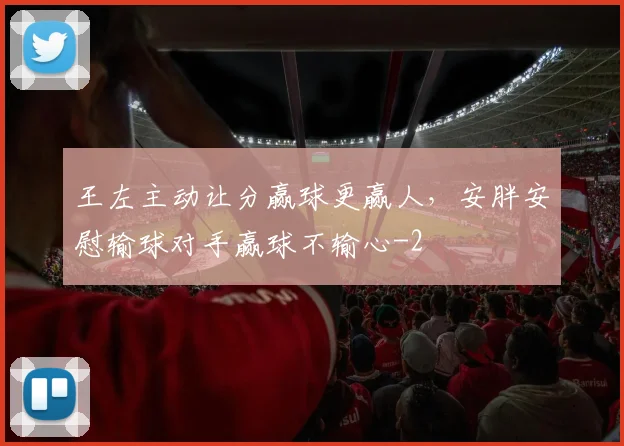 王左主动让分赢球更赢人，安胖安慰输球对手赢球不输心