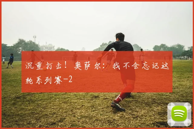 沉重打击！奥萨尔：我不会忘记这轮系列赛
