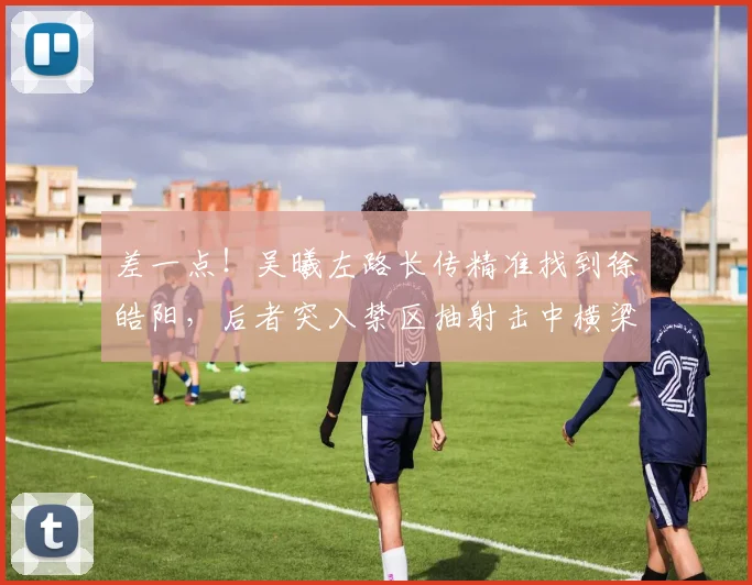 差一点！吴曦左路长传精准找到徐皓阳，后者突入禁区抽射击中横梁