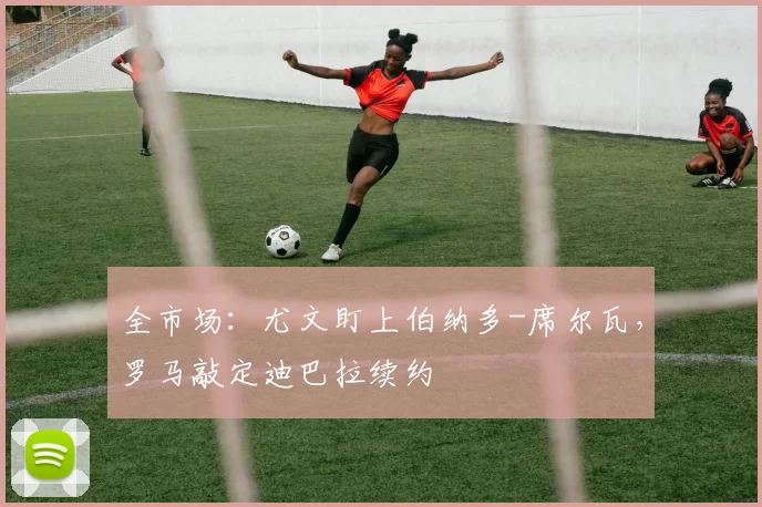 全市场：尤文盯上伯纳多-席尔瓦，罗马敲定迪巴拉续约