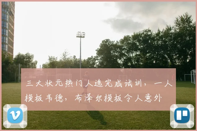 三大状元热门人选完成试训，一人模板韦德，布泽尔模板令人意外