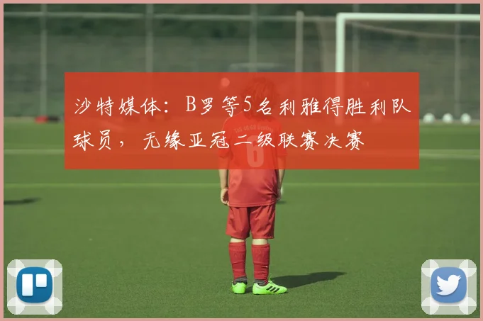 沙特媒体：B罗等5名利雅得胜利队球员，无缘亚冠二级联赛决赛
