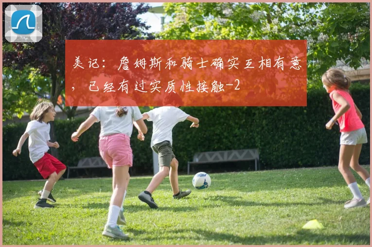 美记：詹姆斯和骑士确实互相有意，已经有过实质性接触