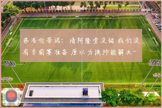 弗洛伦蒂诺：请阿隆索没错 我们没有季前赛准备 原以为换帅能解决