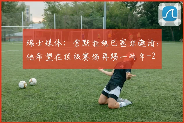 瑞士媒体：索默拒绝巴塞尔邀请，他希望在顶级赛场再踢一两年