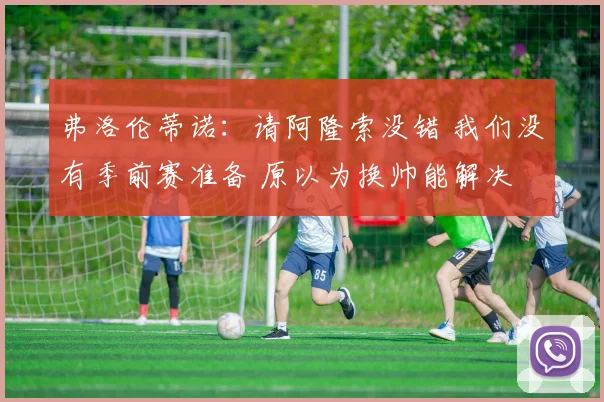 弗洛伦蒂诺：请阿隆索没错 我们没有季前赛准备 原以为换帅能解决