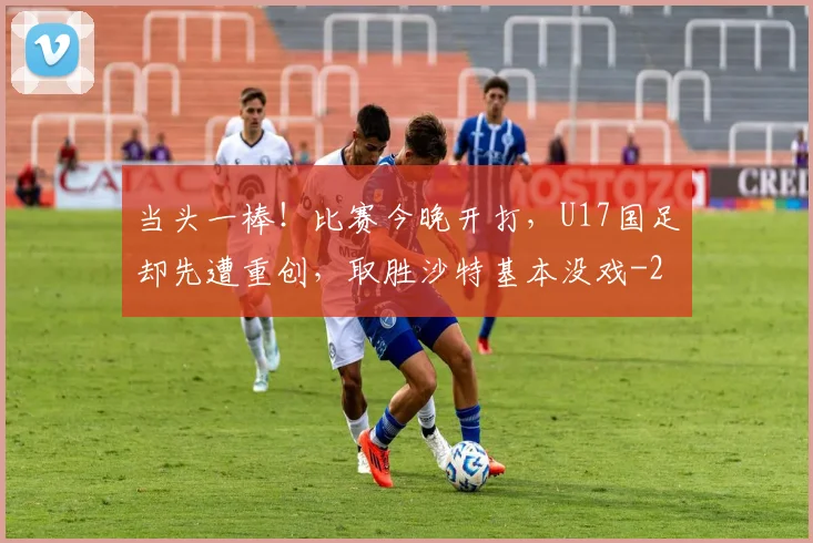 当头一棒！比赛今晚开打，U17国足却先遭重创，取胜沙特基本没戏
