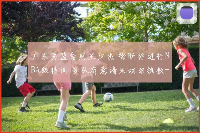 广东男篮告别王少杰 徐昕将进行NBA级特训 多队有意请米切尔执教