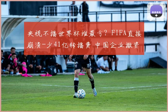 央视不播世界杯谁最亏？FIFA直接崩溃-少41亿转播费 中国企业撤资