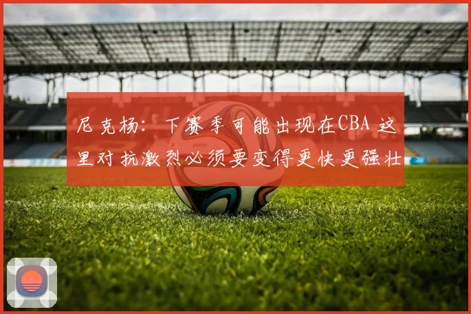 尼克杨：下赛季可能出现在CBA 这里对抗激烈必须要变得更快更强壮