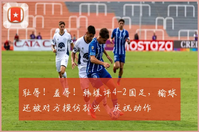 耻辱！羞辱！韩媒评4-2国足，输球还被对方模仿孙兴慜庆祝动作