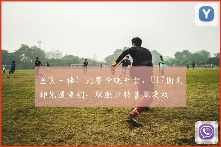 当头一棒！比赛今晚开打，U17国足却先遭重创，取胜沙特基本没戏