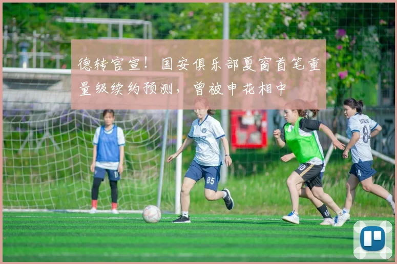 德转官宣！国安俱乐部夏窗首笔重量级续约预测，曾被申花相中