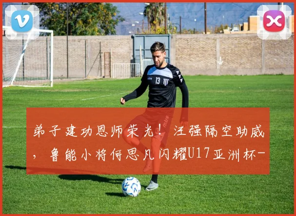 弟子建功恩师荣光！汪强隔空助威，鲁能小将何思凡闪耀U17亚洲杯