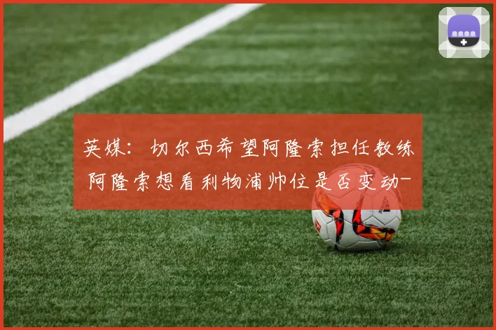 英媒：切尔西希望阿隆索担任教练 阿隆索想看利物浦帅位是否变动