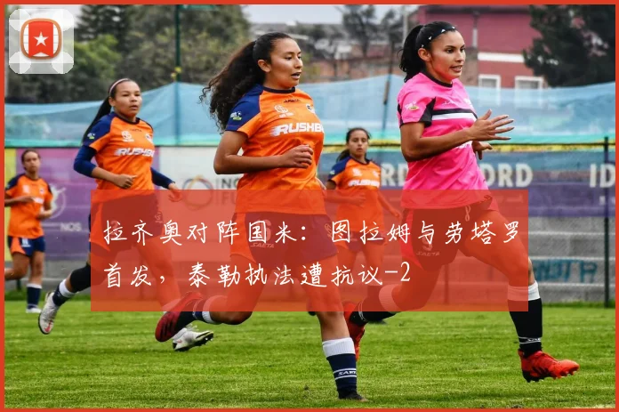 拉齐奥对阵国米：图拉姆与劳塔罗首发，泰勒执法遭抗议
