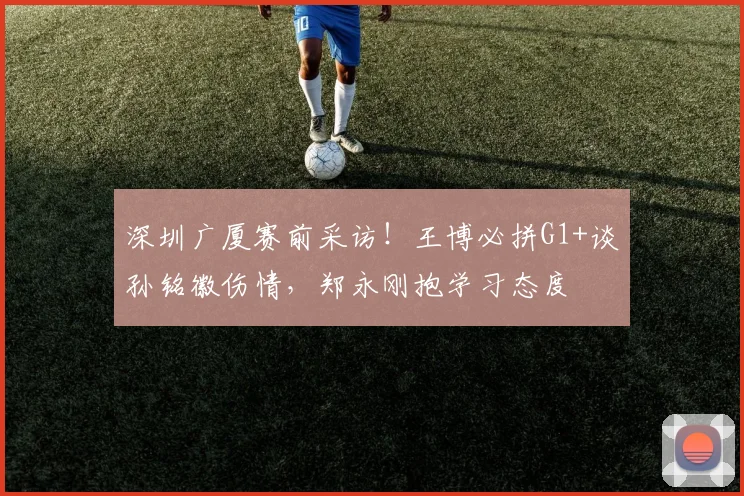 深圳广厦赛前采访！王博必拼G1+谈孙铭徽伤情，郑永刚抱学习态度