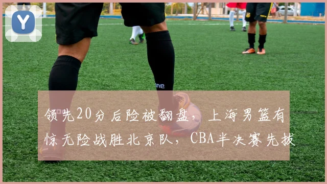 领先20分后险被翻盘，上海男篮有惊无险战胜北京队，CBA半决赛先拔头筹